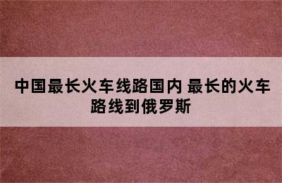 中国最长火车线路国内 最长的火车路线到俄罗斯